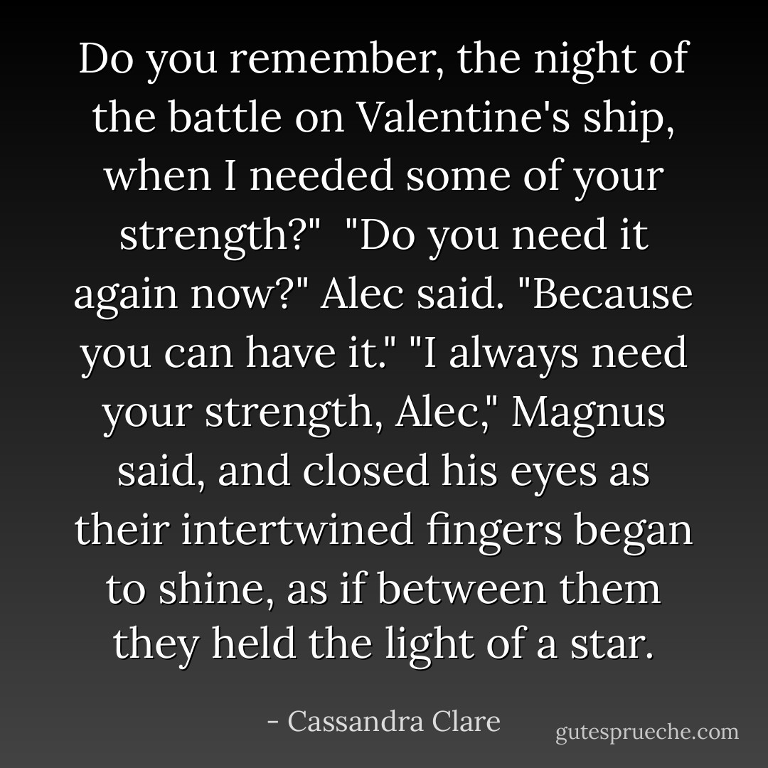 Do you remember, the night of the battle on Valentine's ship, when I needed some of your strength?" <br />"Do you need it again now?" Alec said. "Because you can have it."<br />"I always need your strength, Alec," Magnus said, and closed his eyes as their intertwined fingers began to shine, as if between them they held the light of a star. - Cassandra Clare