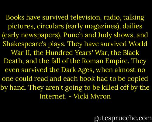 Books have survived television, radio, talking pictures, circulars (early magazines), dailies (early newspapers), Punch and Judy shows, and Shakespeare's plays. They have survived World War II, the Hundred Years' War, the Black Death, and the fall of the Roman Empire. They even survived the Dark Ages, when almost no one could read and each book had to be copied by hand. They aren't going to be killed off by the Internet. - Vicki Myron