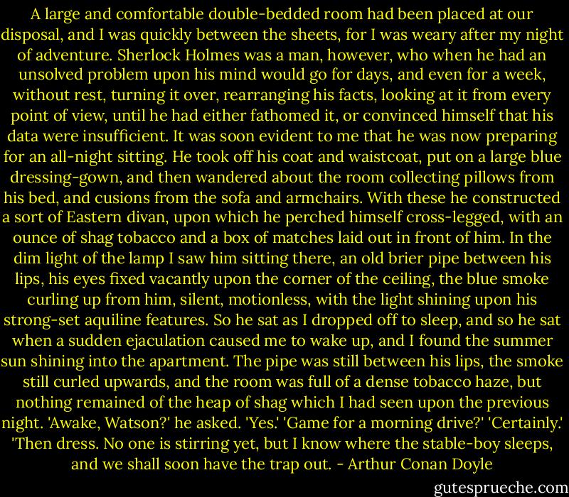 A large and comfortable double-bedded room had been placed at our disposal, and I was quickly between the sheets, for I was weary after my night of adventure. Sherlock Holmes was a man, however, who when he had an unsolved problem upon his mind would go for days, and even for a week, without rest, turning it over, rearranging his facts, looking at it from every point of view, until he had either fathomed it, or convinced himself that his data were insufficient. It was soon evident to me that he was now preparing for an all-night sitting. He took off his coat and waistcoat, put on a large blue dressing-gown, and then wandered about the room collecting pillows from his bed, and cusions from the sofa and armchairs. With these he constructed a sort of Eastern divan, upon which he perched himself cross-legged, with an ounce of shag tobacco and a box of matches laid out in front of him. In the dim light of the lamp I saw him sitting there, an old brier pipe between his lips, his eyes fixed vacantly upon the corner of the ceiling, the blue smoke curling up from him, silent, motionless, with the light shining upon his strong-set aquiline features. So he sat as I dropped off to sleep, and so he sat when a sudden ejaculation caused me to wake up, and I found the summer sun shining into the apartment. The pipe was still between his lips, the smoke still curled upwards, and the room was full of a dense tobacco haze, but nothing remained of the heap of shag which I had seen upon the previous night.<br />'Awake, Watson?' he asked.<br />'Yes.'<br />'Game for a morning drive?'<br />'Certainly.'<br />'Then dress. No one is stirring yet, but I know where the stable-boy sleeps, and we shall soon have the trap out. - Arthur Conan Doyle