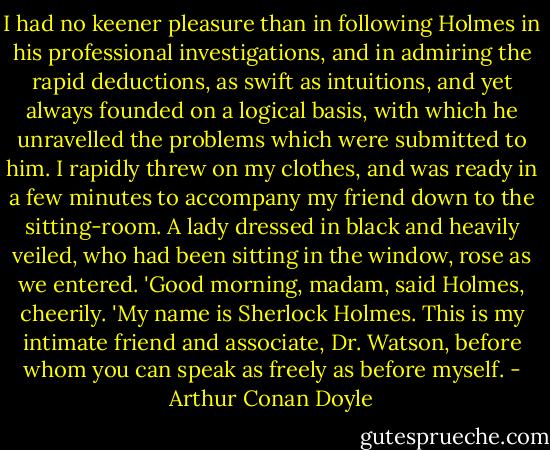 I had no keener pleasure than in following Holmes in his professional investigations, and in admiring the rapid deductions, as swift as intuitions, and yet always founded on a logical basis, with which he unravelled the problems which were submitted to him. I rapidly threw on my clothes, and was ready in a few minutes to accompany my friend down to the sitting-room. A lady dressed in black and heavily veiled, who had been sitting in the window, rose as we entered.<br />'Good morning, madam, said Holmes, cheerily. 'My name is Sherlock Holmes. This is my intimate friend and associate, Dr. Watson, before whom you can speak as freely as before myself. - Arthur Conan Doyle