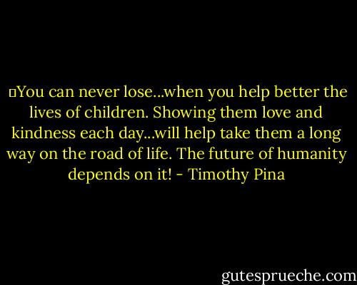  ❤You can never lose...when you help better the lives of children. Showing them love and kindness each day...will help take them a long way on the road of life. The future of humanity depends on it! - Timothy Pina