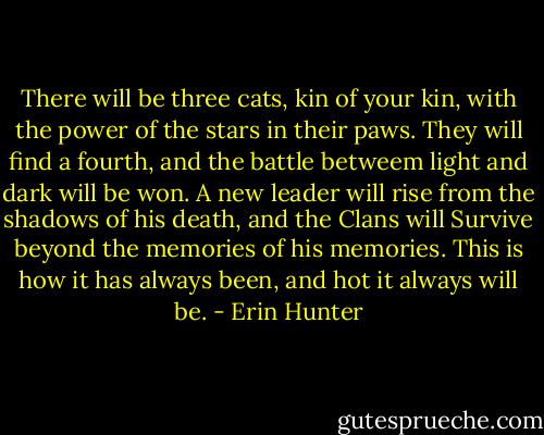 There will be three cats, kin of your kin, with the power of the stars in their paws. They will find a fourth, and the battle betweem light and dark will be won. A new leader will rise from the shadows of his death, and the Clans will Survive beyond the memories of his memories. This is how it has always been, and hot it always will be. - Erin Hunter
