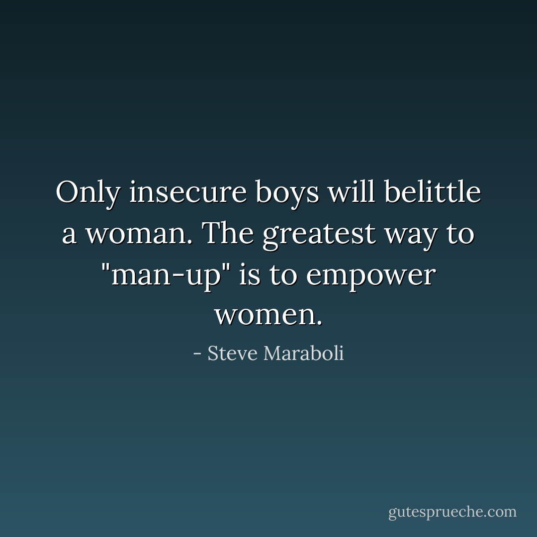 Only insecure boys will belittle a woman. The greatest way to "man-up" is to empower women. - Steve Maraboli