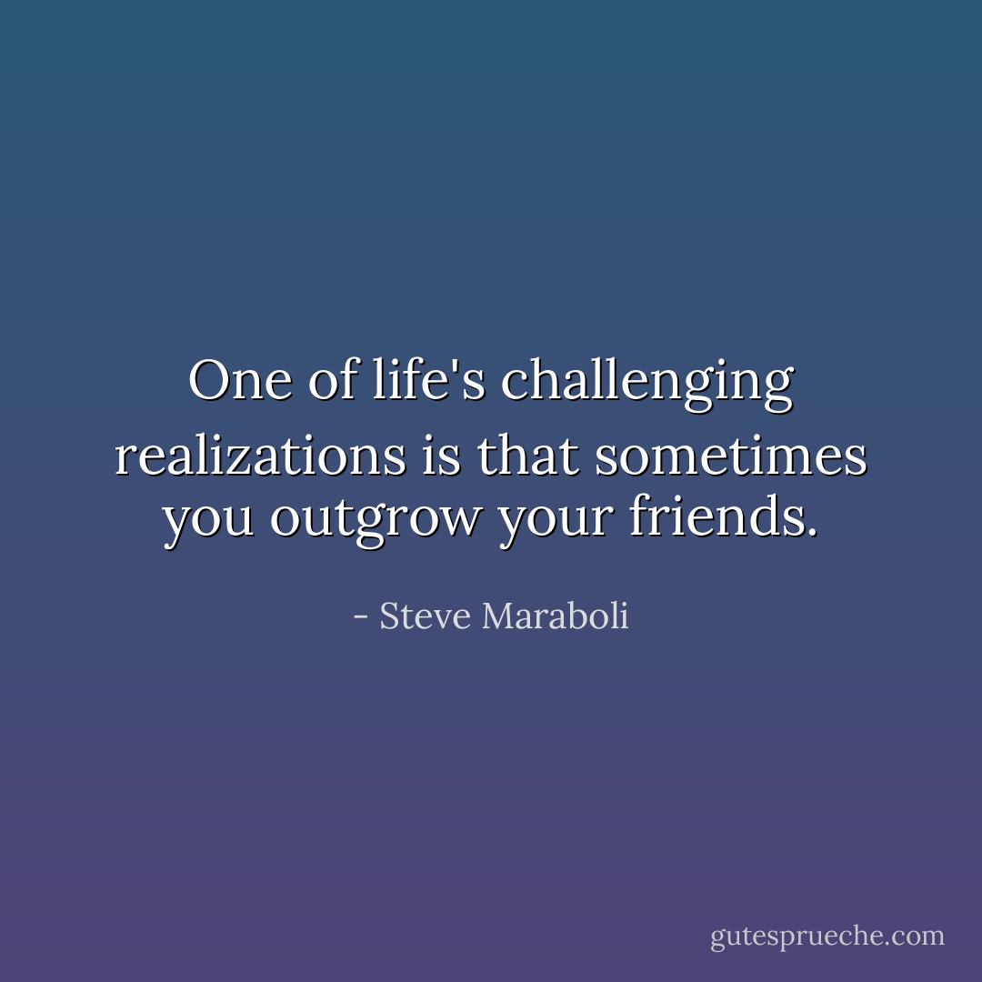 One of life's challenging realizations is that sometimes you outgrow your friends. - Steve Maraboli