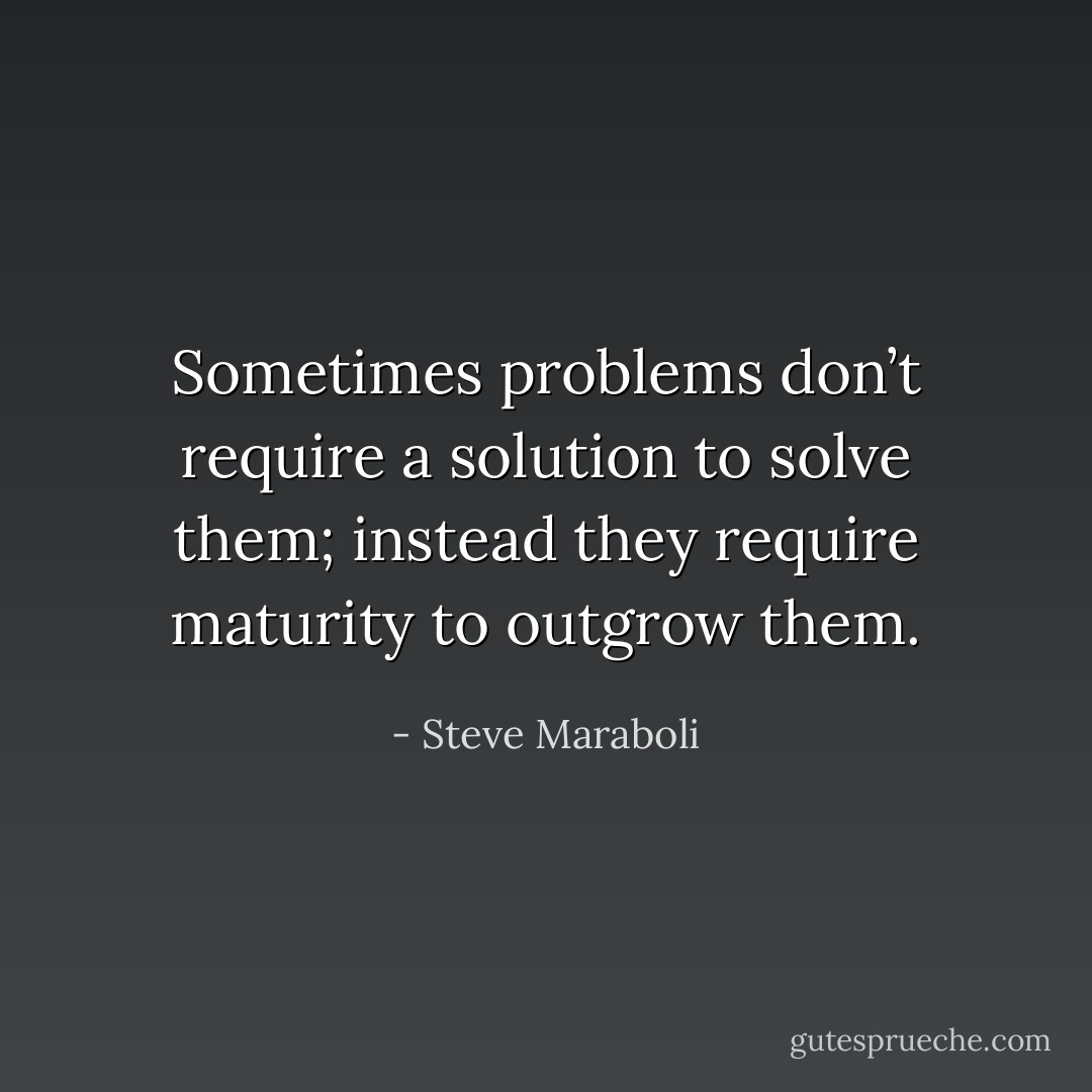 Sometimes problems don’t require a solution to solve them; instead they require maturity to outgrow them. - Steve Maraboli