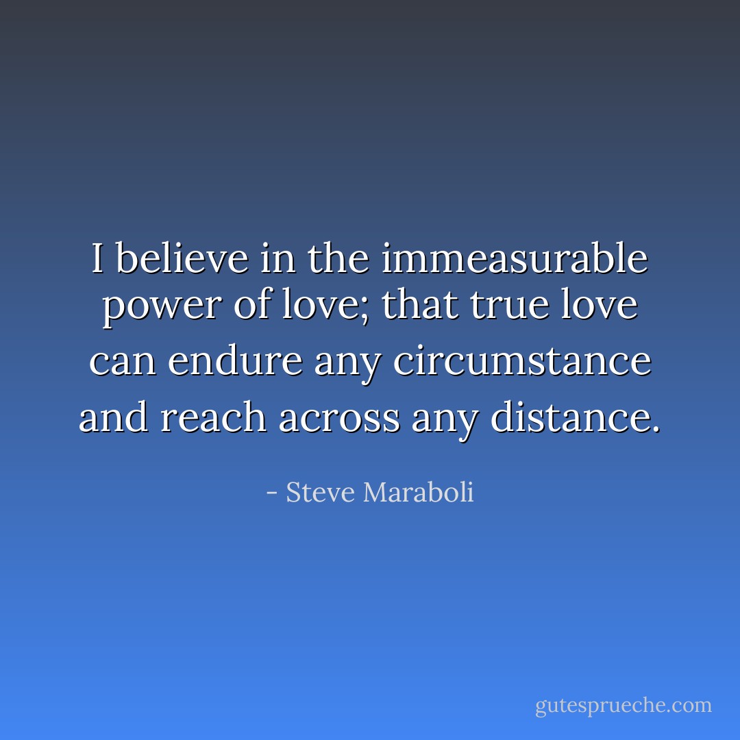 I believe in the immeasurable power of love; that true love can endure any circumstance and reach across any distance. - Steve Maraboli