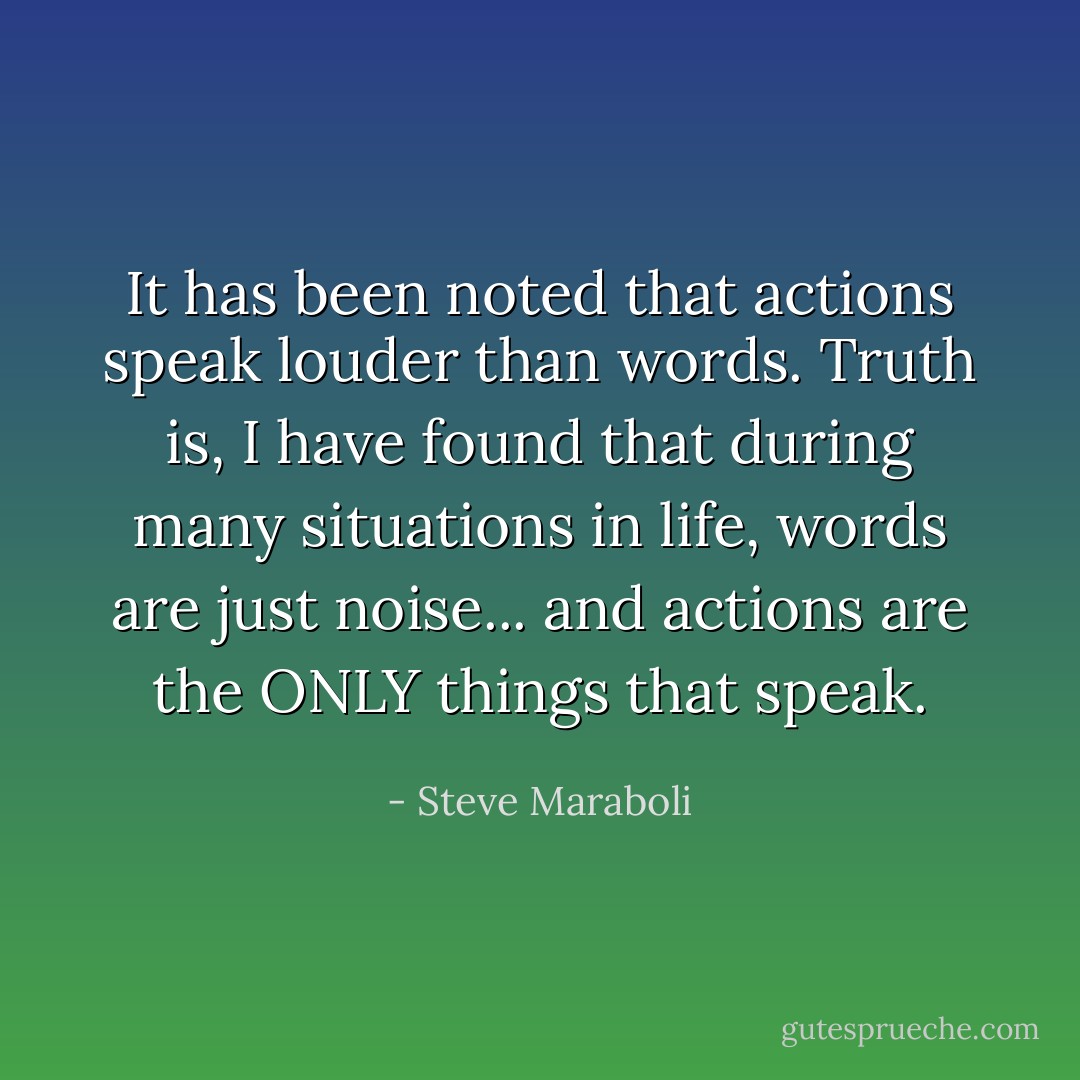 It has been noted that actions speak louder than words. Truth is, I have found that during many situations in life, words are just noise... and actions are the ONLY things that speak. - Steve Maraboli