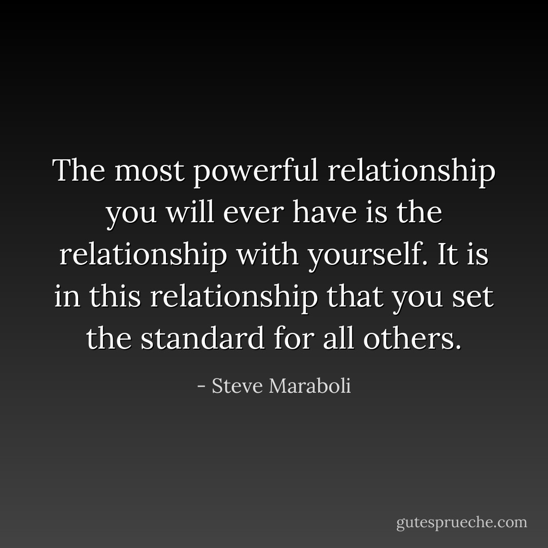 The most powerful relationship you will ever have is the relationship with yourself. It is in this relationship that you set the standard for all others. - Steve Maraboli