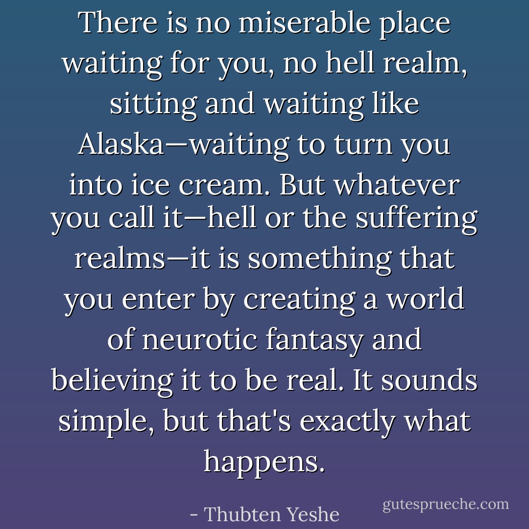 There is no miserable place waiting for you, no hell realm, sitting and waiting like Alaska—waiting to turn you into ice cream. But whatever you call it—hell or the suffering realms—it is something that you enter by creating a world of neurotic fantasy and believing it to be real. It sounds simple, but that's exactly what happens. - Thubten Yeshe