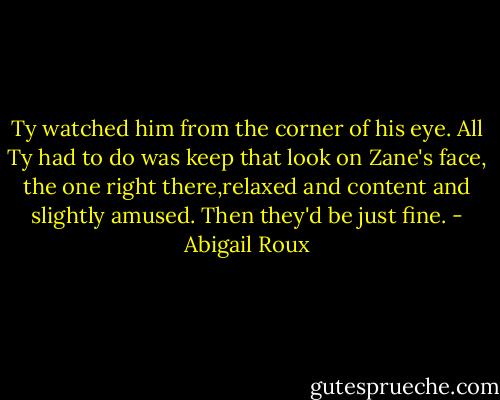 Ty watched him from the corner of his eye. All Ty had to do was keep that look on Zane's face, the one right there,relaxed and content and slightly amused. Then they'd be just fine. - Abigail Roux