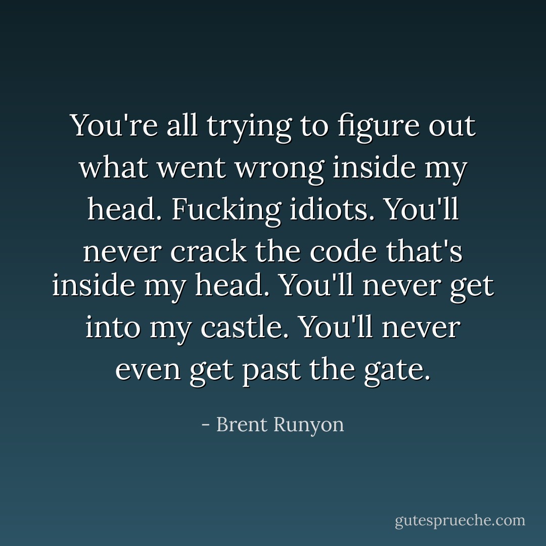 You're all trying to figure out what went wrong inside my head. Fucking idiots. You'll never crack the code that's inside my head. You'll never get into my castle. You'll never even get past the gate. - Brent Runyon