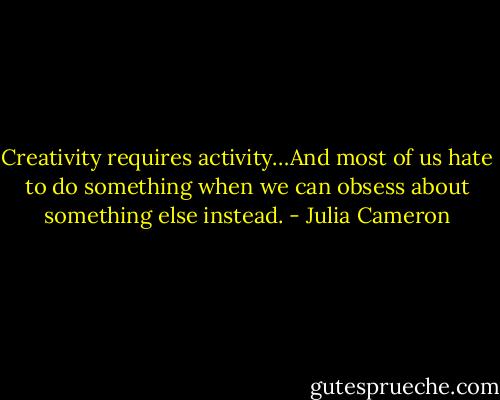 Creativity requires activity…And most of us hate to do something when we can obsess about something else instead. - Julia Cameron