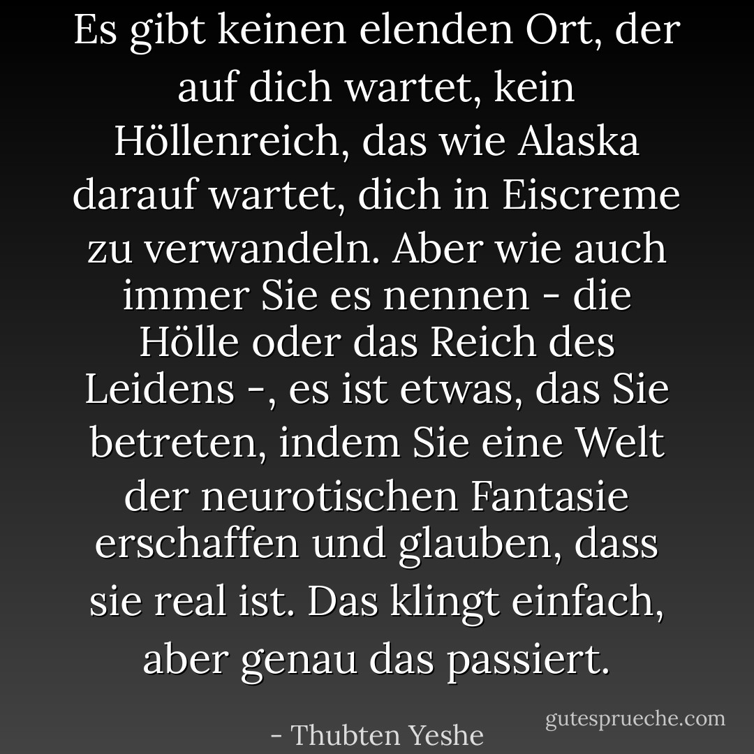 Es gibt keinen elenden Ort, der auf dich wartet, kein Höllenreich, das wie Alaska darauf wartet, dich in Eiscreme zu verwandeln. Aber wie auch immer Sie es nennen - die Hölle oder das Reich des Leidens -, es ist etwas, das Sie betreten, indem Sie eine Welt der neurotischen Fantasie erschaffen und glauben, dass sie real ist. Das klingt einfach, aber genau das passiert. - Thubten Yeshe<