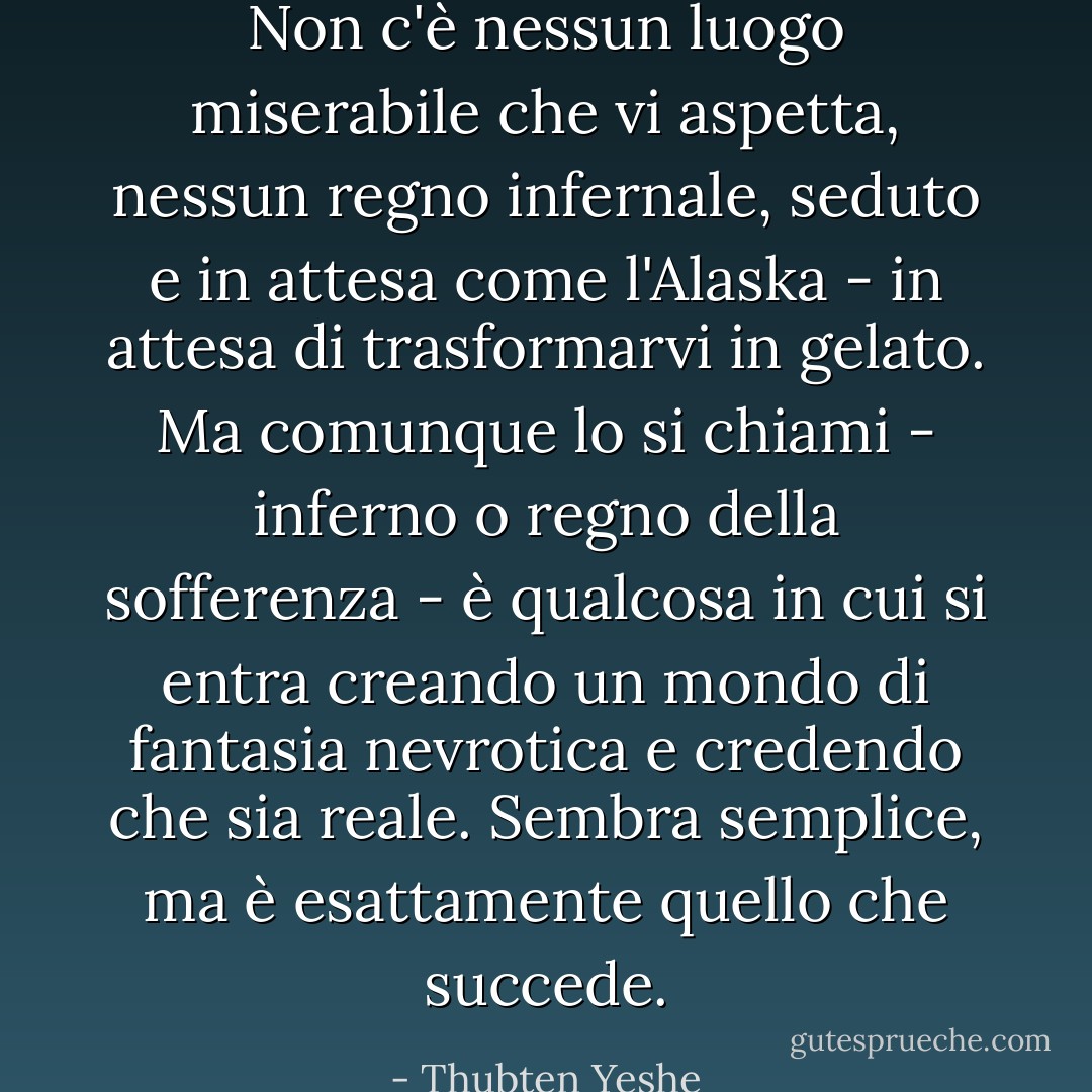 Non c'è nessun luogo miserabile che vi aspetta, nessun regno infernale, seduto e in attesa come l'Alaska - in attesa di trasformarvi in gelato. Ma comunque lo si chiami - inferno o regno della sofferenza - è qualcosa in cui si entra creando un mondo di fantasia nevrotica e credendo che sia reale. Sembra semplice, ma è esattamente quello che succede. - Thubten Yeshe