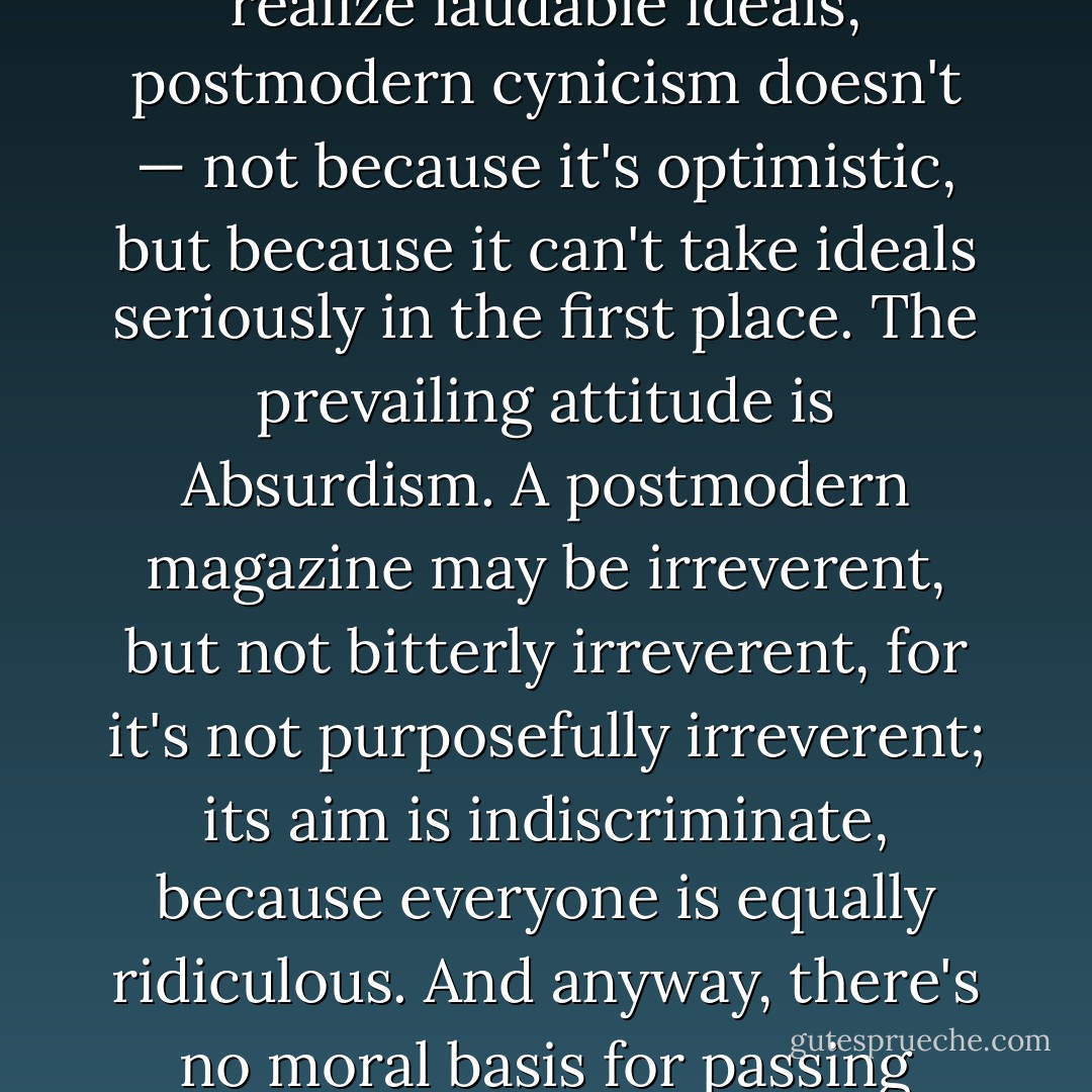 Whereas modern cynicism brought despair about the ability of the human species to realize laudable ideals, postmodern cynicism doesn't — not because it's optimistic, but because it can't take ideals seriously in the first place. The prevailing attitude is Absurdism. A postmodern magazine may be irreverent, but not bitterly irreverent, for it's not purposefully irreverent; its aim is indiscriminate, because everyone is equally ridiculous. And anyway, there's no moral basis for passing judgment. Just sit back and enjoy the show. - Robert Wright