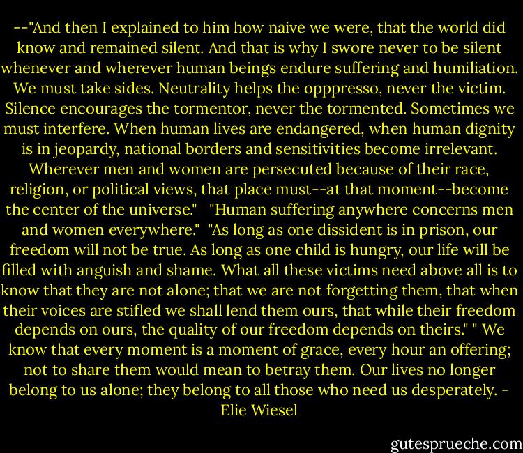 --"And then I explained to him how naive we were, that the world did know and remained silent. And that is why I swore never to be silent whenever and wherever human beings endure suffering and humiliation. We must take sides. Neutrality helps the opppresso, never the victim. Silence encourages the tormentor, never the tormented. Sometimes we must interfere. When human lives are endangered, when human dignity is in jeopardy, national borders and sensitivities become irrelevant. Wherever men and women are persecuted because of their race, religion, or political views, that place must--at that moment--become the center of the universe." <br /><br />"Human suffering anywhere concerns men and women everywhere."<br /><br />"As long as one dissident is in prison, our freedom will not be true. As long as one child is hungry, our life will be filled with anguish and shame. What all these victims need above all is to know that they are not alone; that we are not forgetting them, that when their voices are stifled we shall lend them ours, that while their freedom depends on ours, the quality of our freedom depends on theirs."<br />‎" We know that every moment is a moment of grace, every hour an offering; not to share them would mean to betray them. Our lives no longer belong to us alone; they belong to all those who need us desperately. - Elie Wiesel