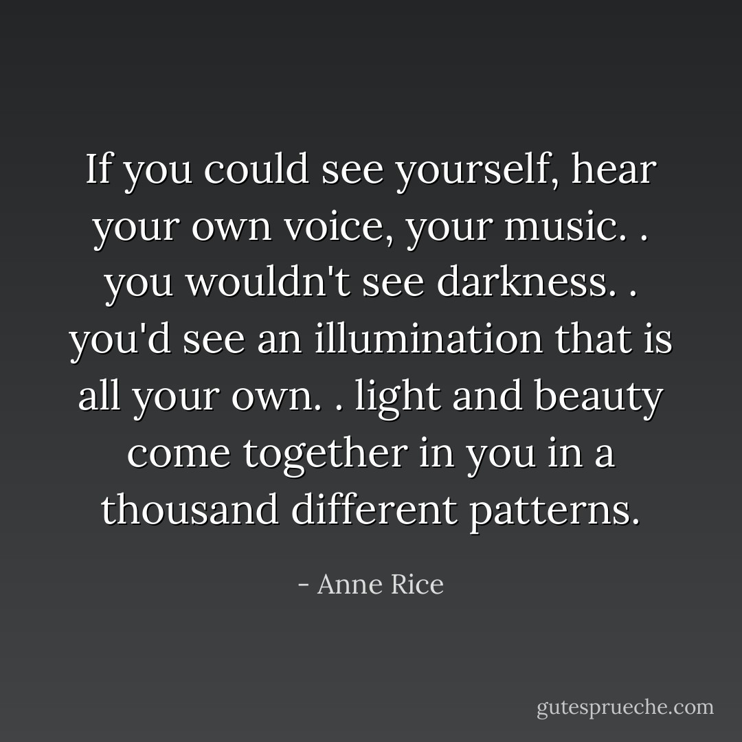 If you could see yourself, hear your own voice, your music. . you wouldn't see darkness. . you'd see an illumination that is all your own. . light and beauty come together in you in a thousand different patterns. - Anne Rice