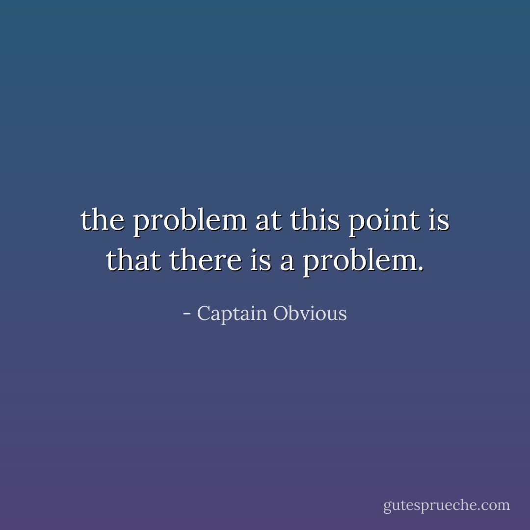 the problem at this point is that there is a problem. - Captain Obvious