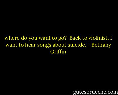 where do you want to go?<br /><br />Back to violinist. I want to hear songs about suicide. - Bethany Griffin