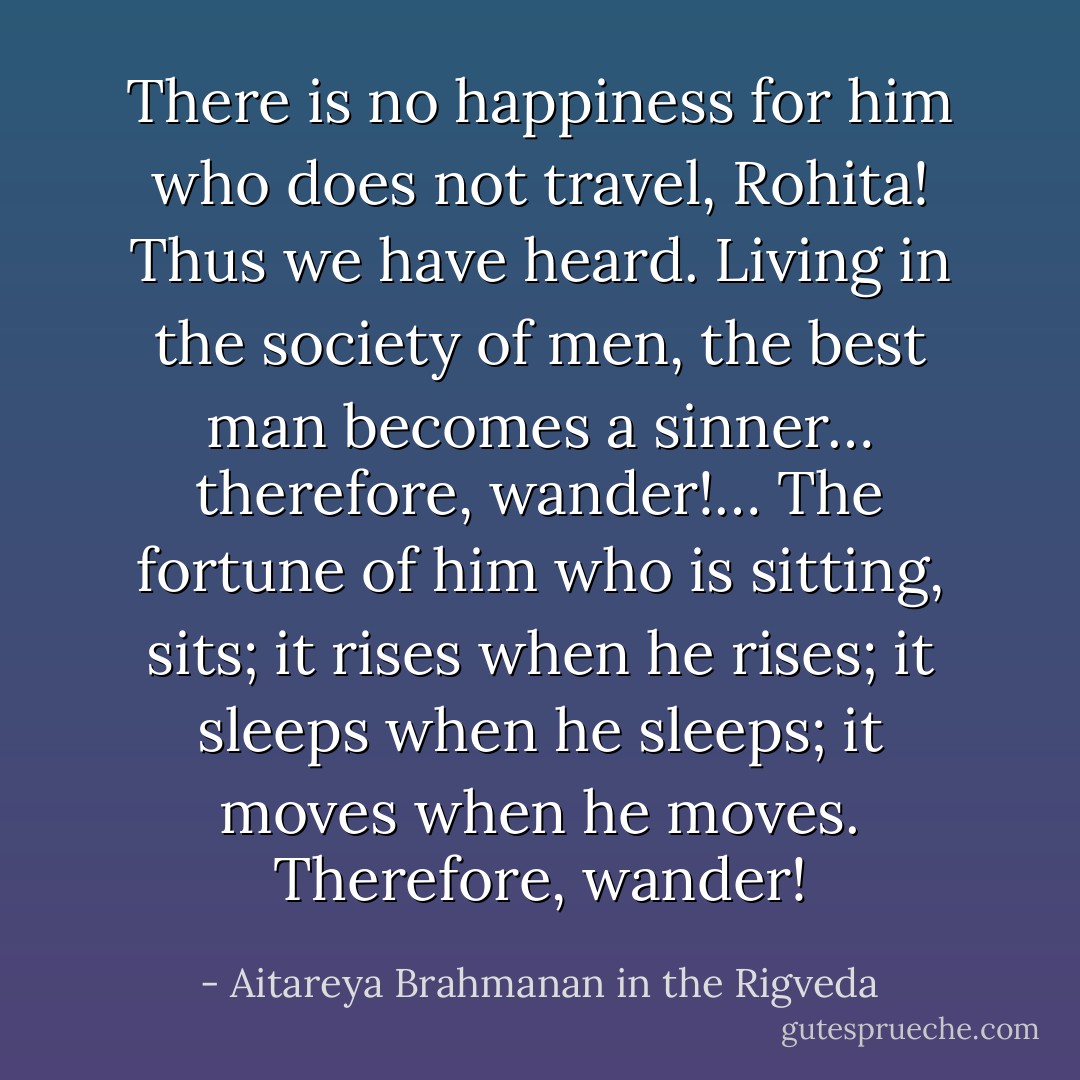 There is no happiness for him who does not travel, Rohita!<br />Thus we have heard. Living in the society of men, the best man becomes a sinner… therefore, wander!… The fortune of him who is sitting, sits; it rises when he rises; it sleeps when he sleeps; it moves when he moves. Therefore, wander! - Aitareya Brahmanan in the Rigveda