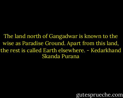The land north of Gangadwar is known to the wise as Paradise Ground. Apart from this land, the rest is called Earth elsewhere. - Kedarkhand Skanda Purana