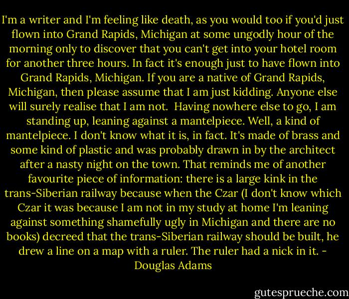 I'm a writer and I'm feeling like death, as you would too if you'd just flown into Grand Rapids, Michigan at some ungodly hour of the morning only to discover that you can't get into your hotel room for another three hours. In fact it's enough just to have flown into Grand Rapids, Michigan. If you are a native of Grand Rapids, Michigan, then please assume that I am just kidding. Anyone else will surely realise that I am not.<br /><br />Having nowhere else to go, I am standing up, leaning against a mantelpiece. Well, a kind of mantelpiece. I don't know what it is, in fact. It's made of brass and some kind of plastic and was probably drawn in by the architect after a nasty night on the town. That reminds me of another favourite piece of information: there is a large kink in the trans-Siberian railway because when the Czar (I don't know which Czar it was because I am not in my study at home I'm leaning against something shamefully ugly in Michigan and there are no books) decreed that the trans-Siberian railway should be built, he drew a line on a map with a ruler. The ruler had a nick in it. - Douglas Adams