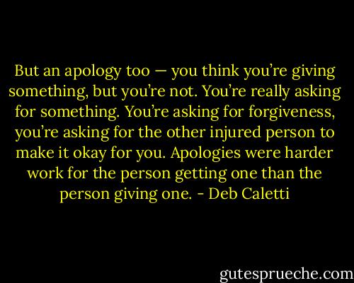 But an apology too — you think you’re giving something, but you’re not. You’re<br />really asking for something. You’re asking for forgiveness, you’re asking for the other injured person to make it okay for you. Apologies were harder work for the person getting one than the person giving one. - Deb Caletti