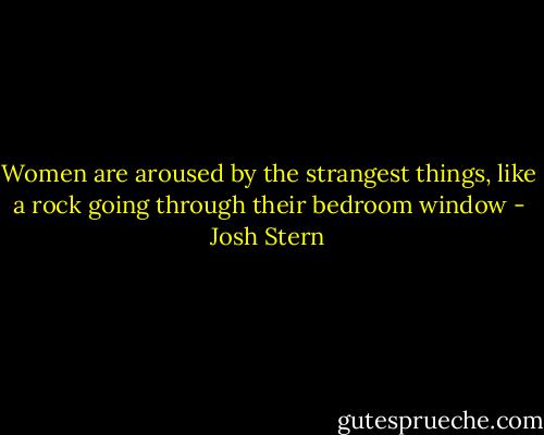 Women are aroused by the strangest things, like a rock going through their bedroom window - Josh Stern