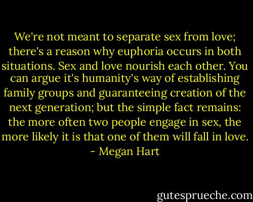 We're not meant to separate sex from love; there's a reason why euphoria occurs in both situations. Sex and love nourish each other. You can argue it's humanity's way of establishing family groups and guaranteeing creation of the next generation; but the simple fact remains: the more often two people engage in sex, the more likely it is that one of them will fall in love. - Megan Hart