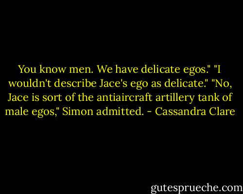 You know men. We have delicate egos."<br />"I wouldn't describe Jace's ego as delicate."<br />"No, Jace is sort of the antiaircraft artillery tank of male egos," Simon admitted. - Cassandra Clare