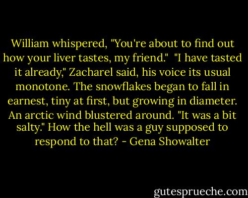 William whispered, "You're about to find out how your liver tastes, my friend."<br /> "I have tasted it already," Zacharel said, his voice its usual monotone. The snowflakes began to fall in earnest, tiny at first, but growing in diameter. An arctic wind blustered around. "It was a bit salty." How the hell was a guy supposed to respond to that? - Gena Showalter