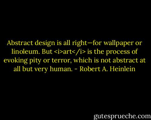 Abstract design is all right—for wallpaper or linoleum. But <i>art</i> is the process of evoking pity or terror, which is not abstract at all but very human. - Robert A. Heinlein
