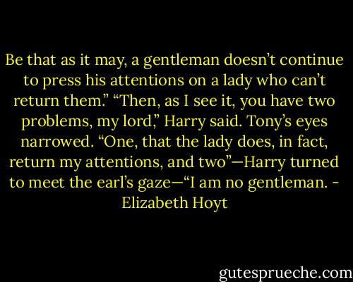 Be that as it may, a gentleman doesn’t continue to press his<br />attentions on a lady who can’t return them.”<br />“Then, as I see it, you have two problems, my lord,” Harry said.<br />Tony’s eyes narrowed.<br />“One, that the lady does, in fact, return my attentions, and two”—Harry turned to meet the earl’s<br />gaze—“I am no gentleman. - Elizabeth Hoyt