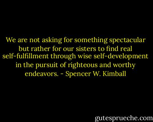 We are not asking for something spectacular but rather for our sisters to find real self-fulfillment through wise self-development in the pursuit of righteous and worthy endeavors. - Spencer W. Kimball