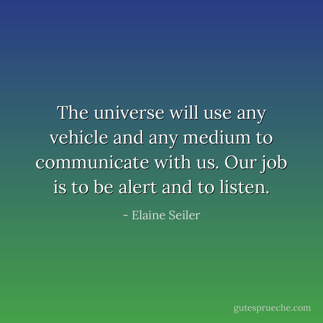 The universe will use any vehicle and any medium to communicate with us. Our job is to be alert and to listen. - Elaine Seiler