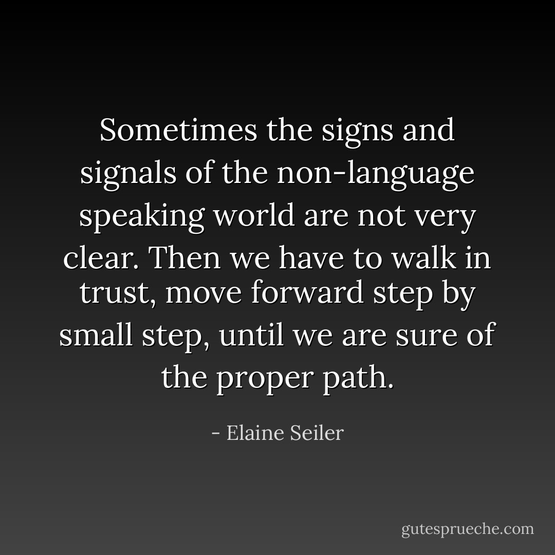 Sometimes the signs and signals of the non-language speaking world are not very clear. Then we have to walk in trust, move forward step by small step, until we are sure of the proper path. - Elaine Seiler