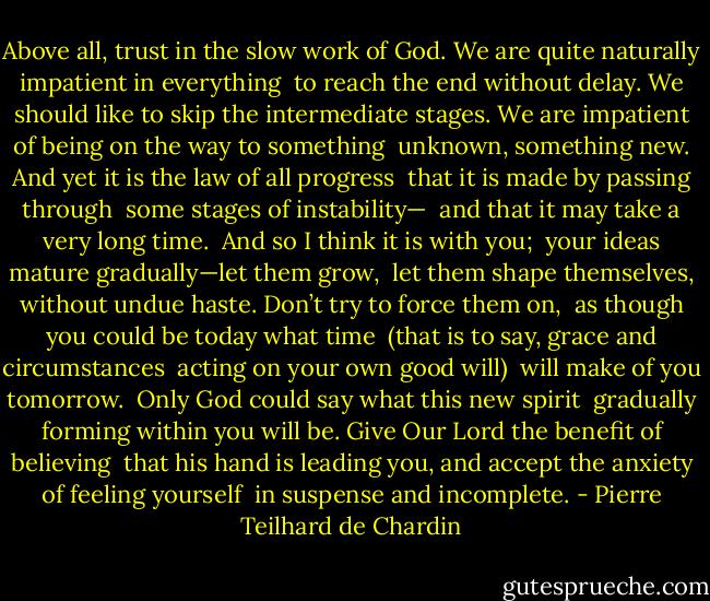 Above all, trust in the slow work of God.<br />We are quite naturally impatient in everything<br /> to reach the end without delay.<br />We should like to skip the intermediate stages.<br />We are impatient of being on the way to something<br /> unknown, something new.<br />And yet it is the law of all progress<br /> that it is made by passing through<br /> some stages of instability—<br /> and that it may take a very long time.<br /><br />And so I think it is with you;<br /> your ideas mature gradually—let them grow,<br /> let them shape themselves, without undue haste.<br />Don’t try to force them on,<br /> as though you could be today what time<br /> (that is to say, grace and circumstances<br /> acting on your own good will)<br /> will make of you tomorrow.<br /><br />Only God could say what this new spirit<br /> gradually forming within you will be.<br />Give Our Lord the benefit of believing<br /> that his hand is leading you,<br />and accept the anxiety of feeling yourself<br /> in suspense and incomplete. - Pierre Teilhard de Chardin