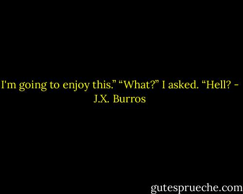 I'm going to enjoy this.”<br />“What?” I asked. “Hell? - J.X. Burros