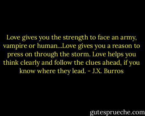 Love gives you the strength to face an army, vampire or human...Love gives you a reason to press on through the storm. Love helps you think clearly and follow the clues ahead, if you know where they lead. - J.X. Burros