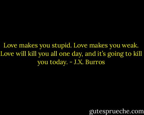 Love makes you stupid. Love makes you weak. Love will kill you all one day, and it’s going to kill you today. - J.X. Burros