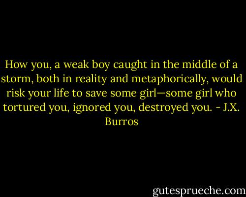 How you, a weak boy caught in the middle of a storm, both in reality and metaphorically, would risk your life to save some girl—some girl who tortured you, ignored you, destroyed you. - J.X. Burros