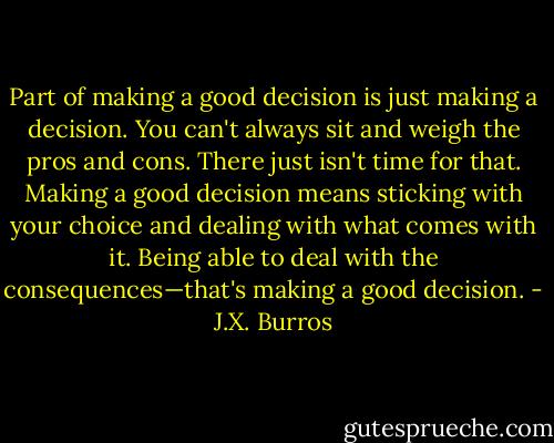 Part of making a good decision is just making a decision. You can't always sit and weigh the pros and cons. There just isn't time for that. Making a good decision means sticking with your choice and dealing with what comes with it. Being able to deal with the consequences—that's making a good decision. - J.X. Burros