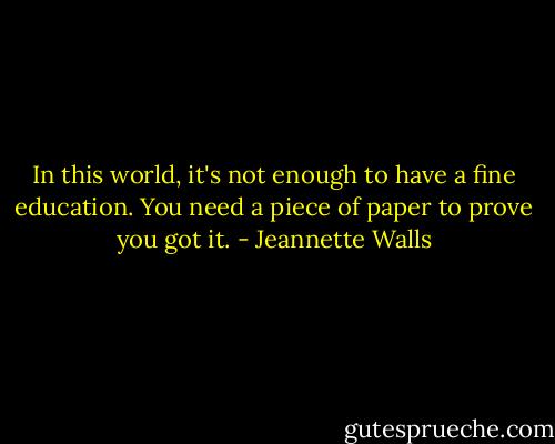 In this world, it's not enough to have a fine education. You need a piece of paper to prove you got it. - Jeannette Walls