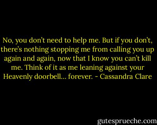 No, you don’t need to help me. But if you don’t, there’s nothing stopping me from calling you up again and again, now that I know you can’t kill me. Think of it as me leaning against your Heavenly doorbell… forever. - Cassandra Clare