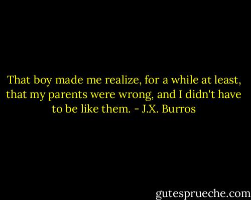 That boy made me realize, for a while at least, that my parents were wrong, and I didn't have to be like them. - J.X. Burros