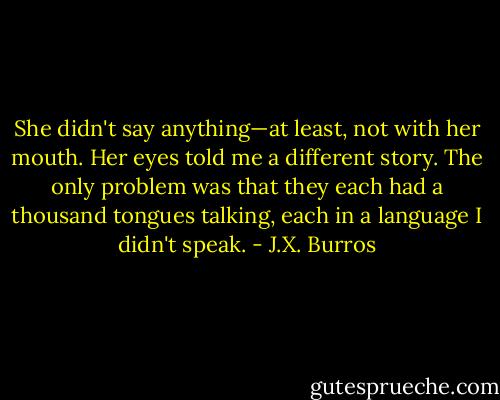She didn't say anything—at least, not with her mouth. Her eyes told me a different story. The only problem was that they each had a thousand tongues talking, each in a language I didn't speak. - J.X. Burros