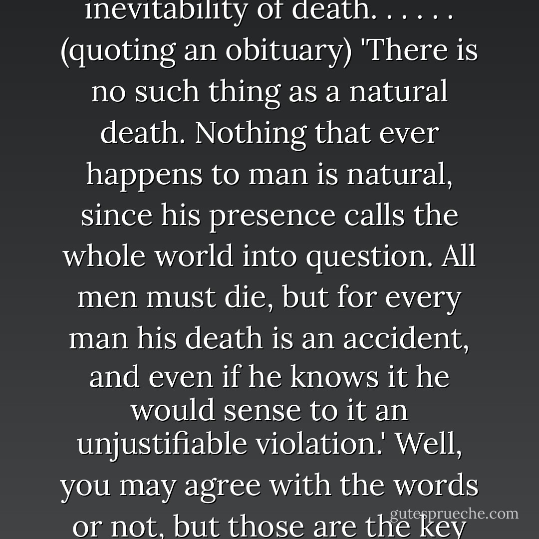 Human stories are practically always about one thing, really, aren't they? Death. The inevitability of death. . .<br />. . . (quoting an obituary) 'There is no such thing as a natural death. Nothing that ever happens to man is natural, since his presence calls the whole world into question. All men must die, but for every man his death is an accident, and even if he knows it he would sense to it an unjustifiable violation.' Well, you may agree with the words or not, but those are the key spring of The Lord Of The Rings - J.R.R. Tolkien