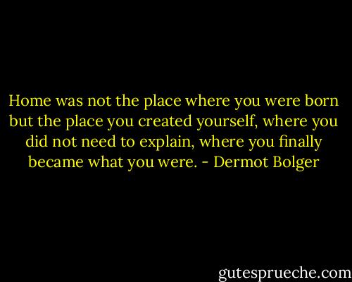 Home was not the place where you were born but the place you created yourself, where you did not need to explain, where you finally became what you were. - Dermot Bolger