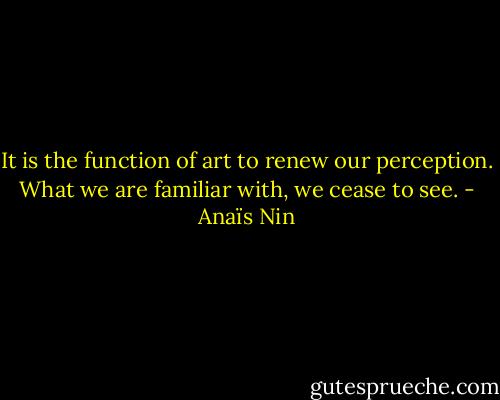 It is the function of art to renew our perception. What we are familiar with, we cease to see. - Anaïs Nin