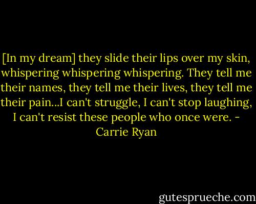 [In my dream] they slide their lips over my skin, whispering whispering whispering. They tell me their names, they tell me their lives, they tell me their pain...I can't struggle, I can't stop laughing, I can't resist these people who once were. - Carrie Ryan